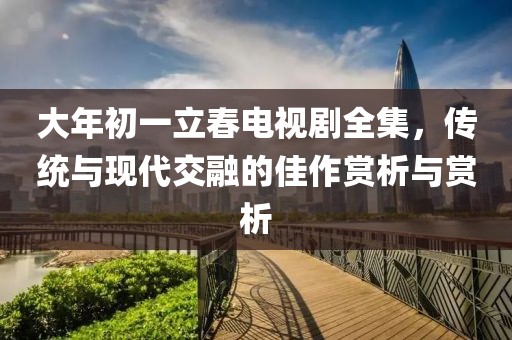 大年初一立春電視劇全集，傳統(tǒng)與現(xiàn)代交融的佳作賞析與賞析
