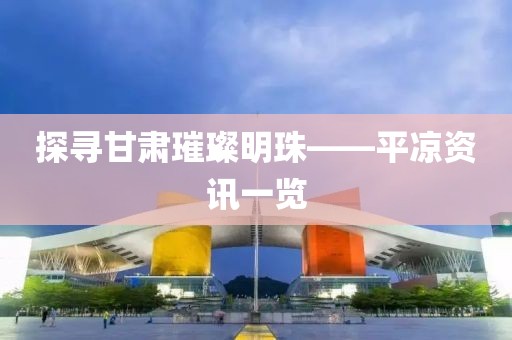 探尋甘肅璀璨明珠——平?jīng)鲑Y訊一覽