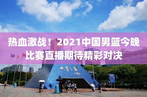 熱血激戰(zhàn)！2021中國男籃今晚比賽直播期待精彩對決