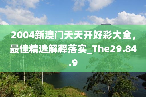 2004新澳門天天開好彩大全，最佳精選解釋落實_The29.84.9