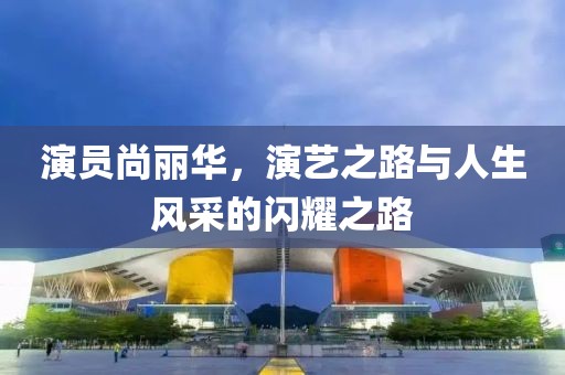演員尚麗華，演藝之路與人生風(fēng)采的閃耀之路