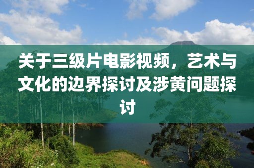 關(guān)于三級(jí)片電影視頻，藝術(shù)與文化的邊界探討及涉黃問(wèn)題探討
