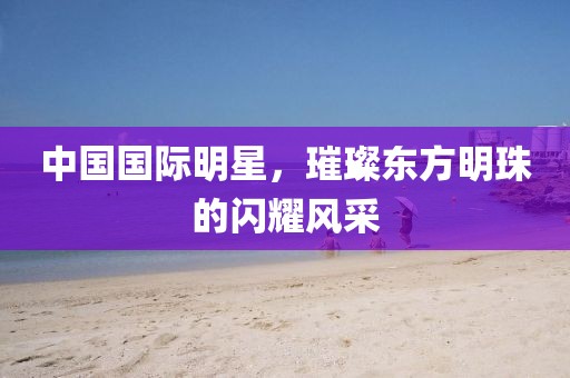 中國國際明星，璀璨東方明珠的閃耀風采