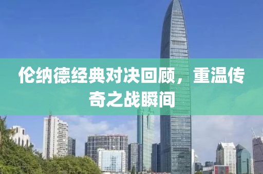 倫納德經(jīng)典對(duì)決回顧，重溫傳奇之戰(zhàn)瞬間