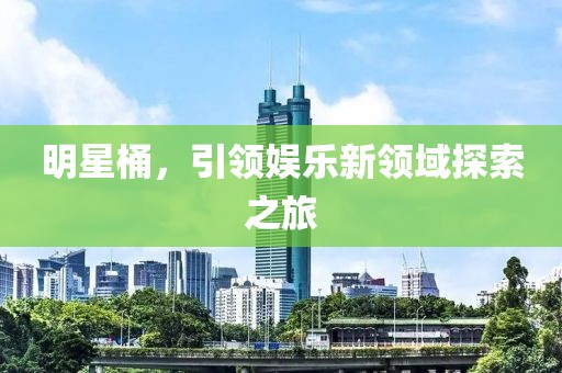 明星桶，引領(lǐng)娛樂新領(lǐng)域探索之旅