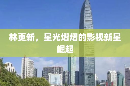 林更新，星光熠熠的影視新星崛起