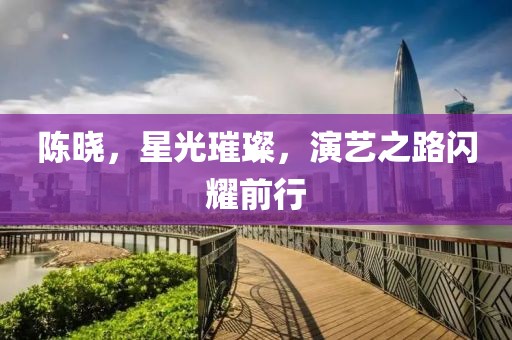 陳曉，星光璀璨，演藝之路閃耀前行