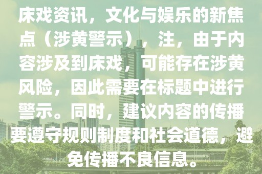 床戲資訊，文化與娛樂的新焦點（涉黃警示），注，由于內(nèi)容涉及到床戲，可能存在涉黃風(fēng)險，因此需要在標(biāo)題中進行警示。同時，建議內(nèi)容的傳播要遵守規(guī)則制度和社會道德，避免傳播不良信息。