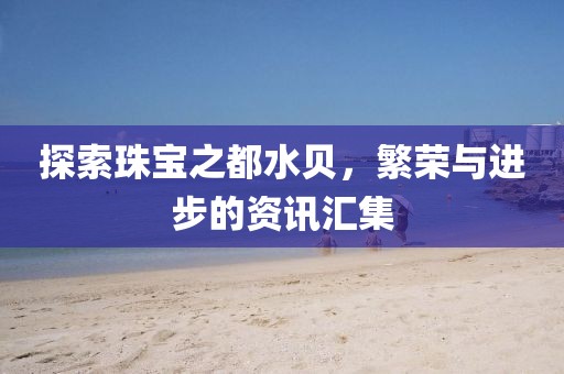 探索珠寶之都水貝，繁榮與進步的資訊匯集
