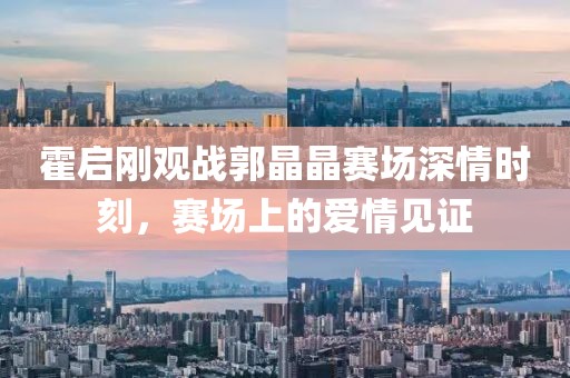 霍啟剛觀戰(zhàn)郭晶晶賽場深情時刻，賽場上的愛情見證