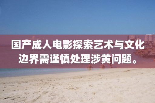 國產(chǎn)成人電影探索藝術(shù)與文化邊界需謹(jǐn)慎處理涉黃問題。