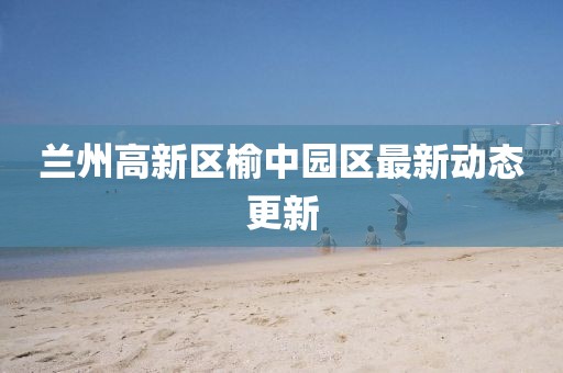 蘭州高新區(qū)榆中園區(qū)最新動態(tài)更新