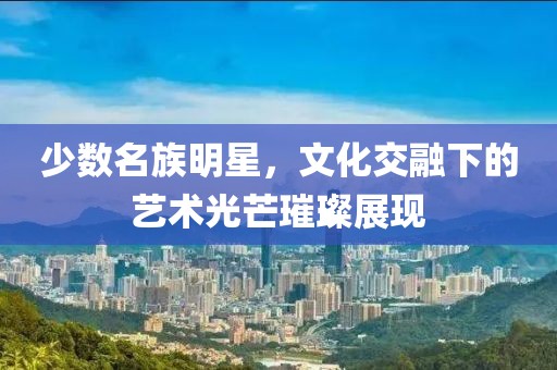 少數(shù)名族明星，文化交融下的藝術(shù)光芒璀璨展現(xiàn)