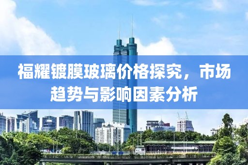 福耀鍍膜玻璃價格探究，市場趨勢與影響因素分析