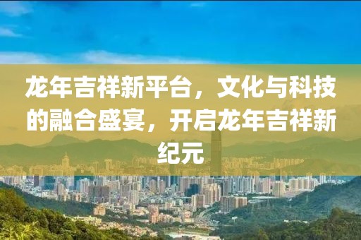 龍年吉祥新平臺，文化與科技的融合盛宴，開啟龍年吉祥新紀元