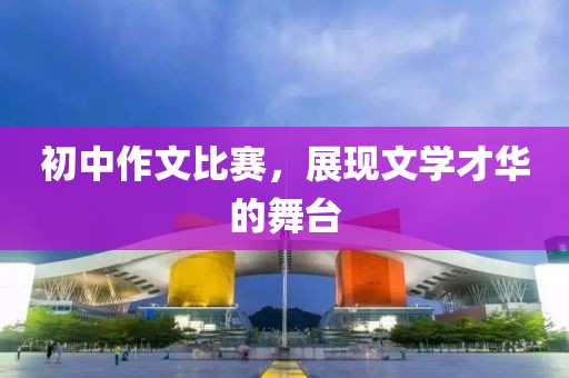 初中作文比賽，展現(xiàn)文學(xué)才華的舞臺