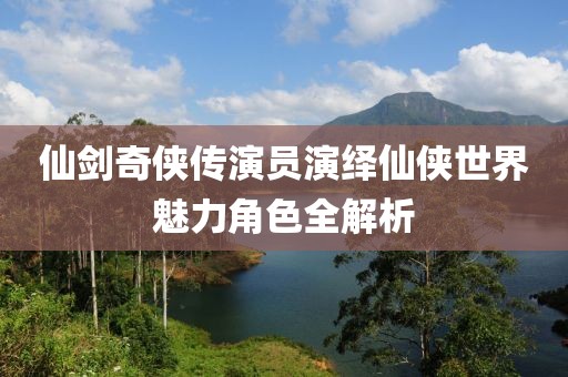 仙劍奇?zhèn)b傳演員演繹仙俠世界魅力角色全解析