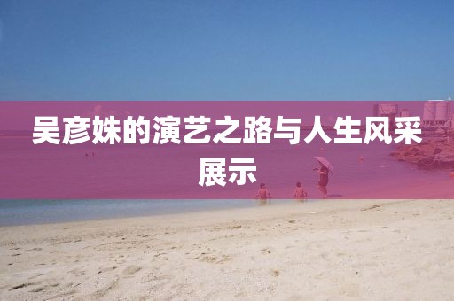 吳彥姝的演藝之路與人生風(fēng)采展示