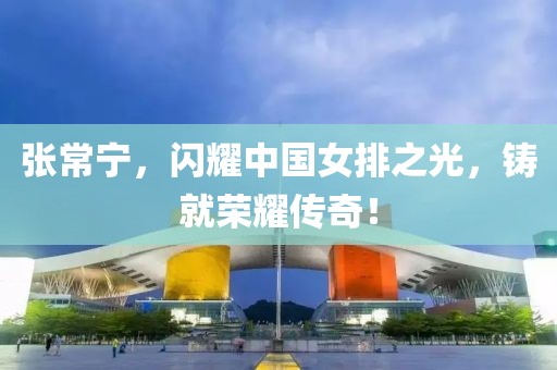 張常寧，閃耀中國女排之光，鑄就榮耀傳奇！