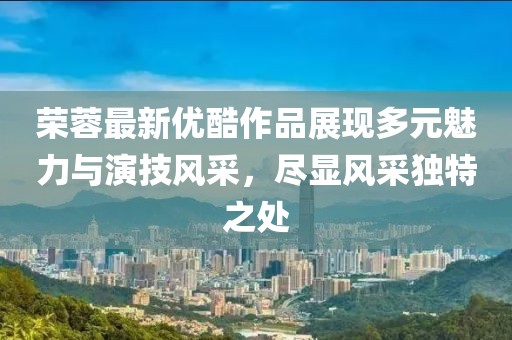 榮蓉最新優(yōu)酷作品展現(xiàn)多元魅力與演技風(fēng)采，盡顯風(fēng)采獨(dú)特之處