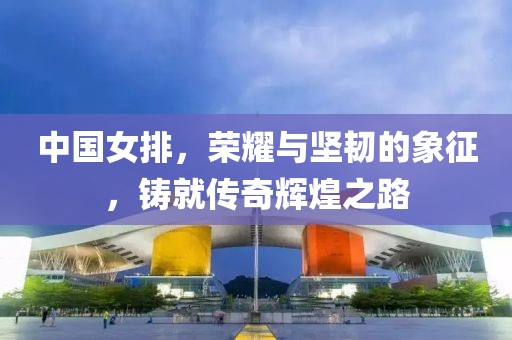 中國女排，榮耀與堅韌的象征，鑄就傳奇輝煌之路