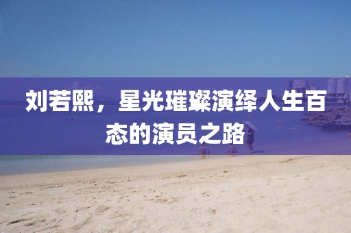 劉若熙，星光璀璨演繹人生百態(tài)的演員之路