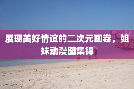 展現(xiàn)美好情誼的二次元畫卷，姐妹動漫圖集錦