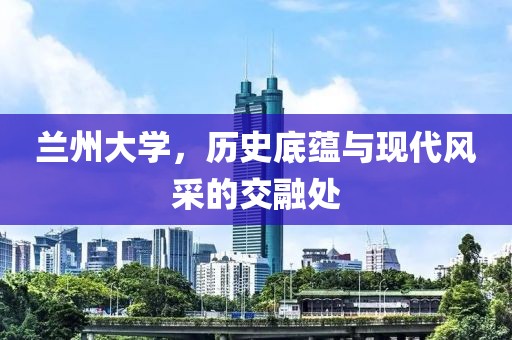 蘭州大學(xué)，歷史底蘊(yùn)與現(xiàn)代風(fēng)采的交融處