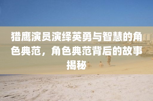 獵鷹演員演繹英勇與智慧的角色典范，角色典范背后的故事揭秘