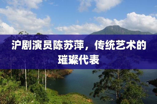 滬劇演員陳蘇萍，傳統(tǒng)藝術(shù)的璀璨代表
