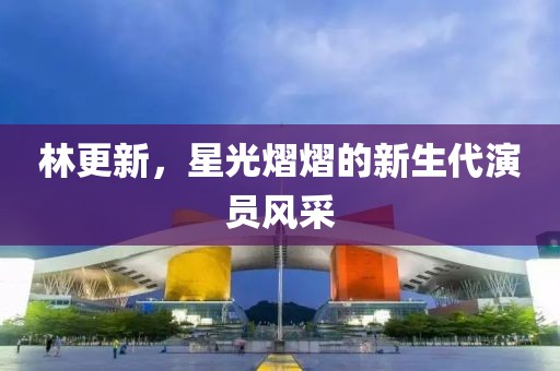 林更新，星光熠熠的新生代演員風采