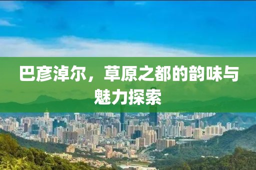 巴彥淖爾，草原之都的韻味與魅力探索