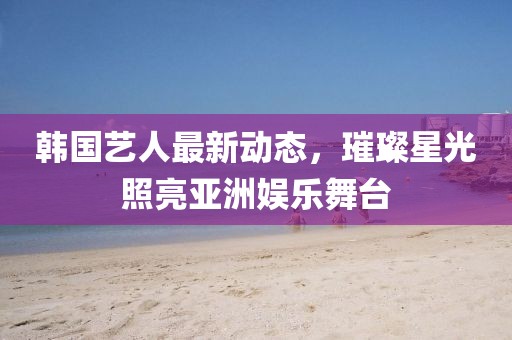 韓國(guó)藝人最新動(dòng)態(tài)，璀璨星光照亮亞洲娛樂舞臺(tái)