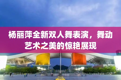 楊麗萍全新雙人舞表演，舞動藝術(shù)之美的驚艷展現(xiàn)