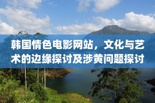 韓國(guó)情色電影網(wǎng)站，文化與藝術(shù)的邊緣探討及涉黃問題探討