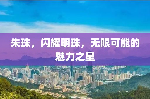 朱珠，閃耀明珠，無限可能的魅力之星