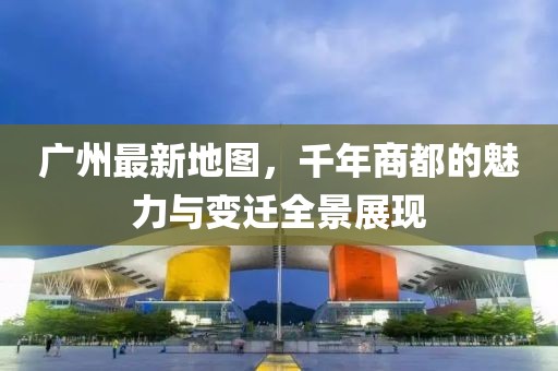 廣州最新地圖，千年商都的魅力與變遷全景展現(xiàn)