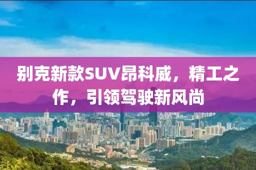 別克新款SUV昂科威，精工之作，引領(lǐng)駕駛新風(fēng)尚
