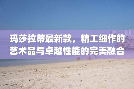 瑪莎拉蒂最新款，精工細作的藝術(shù)品與卓越性能的完美融合