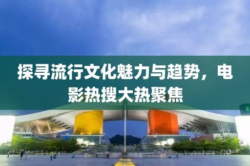 探尋流行文化魅力與趨勢，電影熱搜大熱聚焦