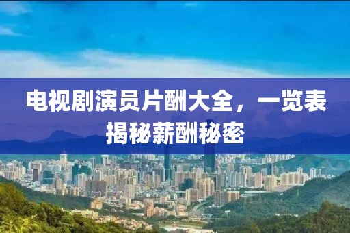 電視劇演員片酬大全，一覽表揭秘薪酬秘密