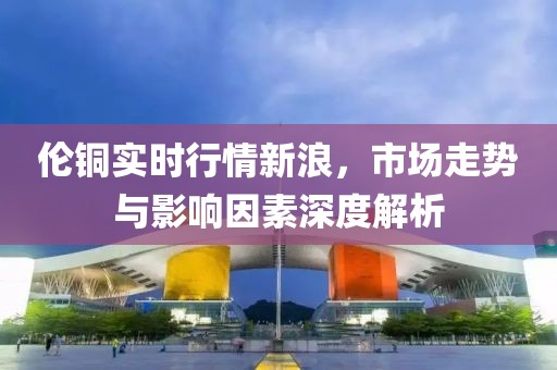 倫銅實(shí)時(shí)行情新浪，市場走勢與影響因素深度解析