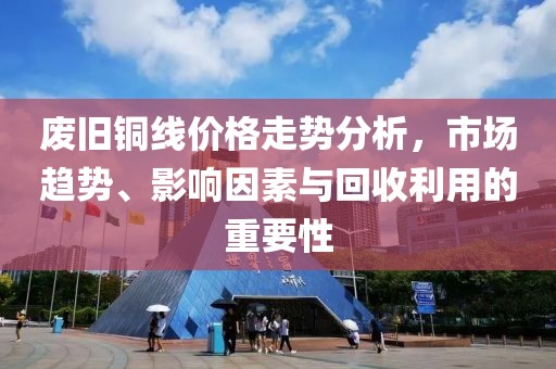 廢舊銅線價(jià)格走勢分析，市場趨勢、影響因素與回收利用的重要性