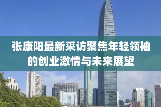 張康陽最新采訪聚焦年輕領(lǐng)袖的創(chuàng)業(yè)激情與未來展望