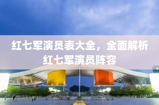 紅七軍演員表大全，全面解析紅七軍演員陣容