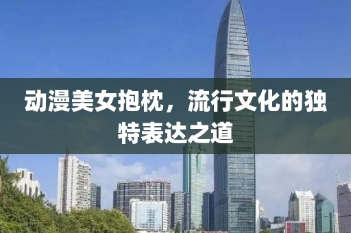 動漫美女抱枕，流行文化的獨特表達之道