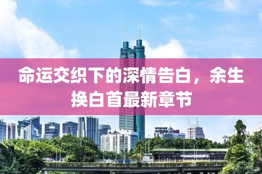 命運交織下的深情告白，余生換白首最新章節(jié)