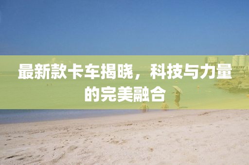 最新款卡車揭曉，科技與力量的完美融合