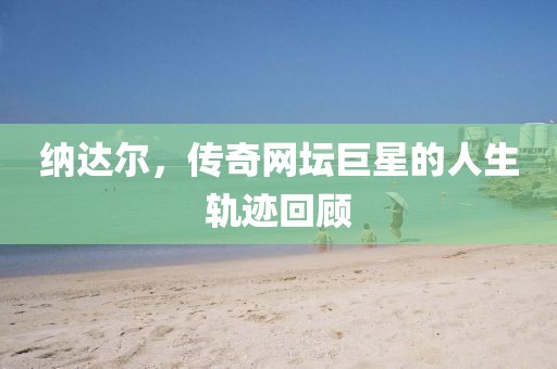 納達爾，傳奇網(wǎng)壇巨星的人生軌跡回顧