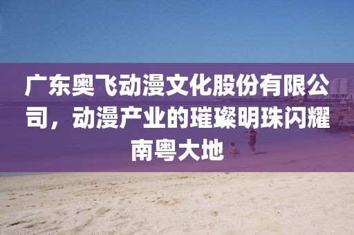 廣東奧飛動漫文化股份有限公司，動漫產(chǎn)業(yè)的璀璨明珠閃耀南粵大地